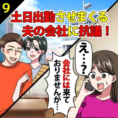 【#9】土日出勤させまくる夫の会社に抗議！会社「え？来てませんけど…」⇒私「えっ…」