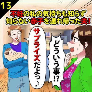 【#13】不妊の私の気持ちも知らず、知らない赤子を連れ帰った夫「サプライズだよ」⇒私「どういう事っ！！」