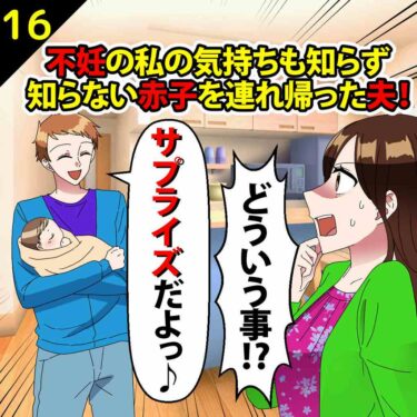 【#16】不妊の私の気持ちも知らず、知らない赤子を連れ帰った夫「サプライズだよ」⇒私「どういう事っ！！」