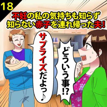 【#18】不妊の私の気持ちも知らず、知らない赤子を連れ帰った夫「サプライズだよ」⇒私「どういう事っ！！」